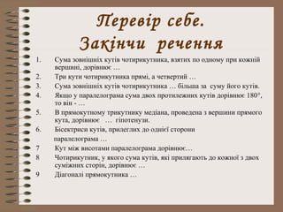 Перевір себе. 
Закінчи речення 
1. Сума зовнішніх кутів чотирикутника, взятих по одному при кожній 
вершині, дорівнює … 
2. Три кути чотирикутника прямі, а четвертий … 
3. Сума зовнішніх кутів чотирикутника … більша за суму його кутів. 
4. Якщо у паралелограма сума двох протилежних кутів дорівнює 180°, 
то він - … 
5. В прямокутному трикутнику медіана, проведена з вершини прямого 
кута, дорівнює … гіпотенузи. 
6. Бісектриси кутів, прилеглих до однієї сторони 
паралелограма … 
7 Кут між висотами паралелограма дорівнює… 
8 Чотирикутник, у якого сума кутів, які прилягають до кожної з двох 
суміжних сторін, дорівнює … 
9 Діагоналі прямокутника … 
 