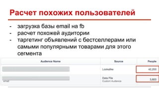 Расчет похожих пользователей 
- загрузка базы email на fb 
- расчет похожей аудитории 
- таргетинг объявлений с бестселлерами или 
самыми популярными товарами для этого 
сегмента 
 