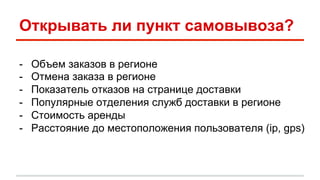 Открывать ли пункт самовывоза? 
- Объем заказов в регионе 
- Отмена заказа в регионе 
- Показатель отказов на странице доставки 
- Популярные отделения служб доставки в регионе 
- Стоимость аренды 
- Расстояние до местоположения пользователя (ip, gps) 
 