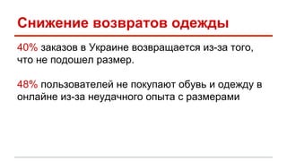 Снижение возвратов одежды 
40% заказов в Украине возвращается из-за того, 
что не подошел размер. 
48% пользователей не покупают обувь и одежду в 
онлайне из-за неудачного опыта с размерами 
 