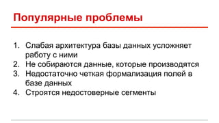 Популярные проблемы 
1. Слабая архитектура базы данных усложняет 
работу с ними 
2. Не собираются данные, которые производятся 
3. Недостаточно четкая формализация полей в 
базе данных 
4. Строятся недостоверные сегменты 
 