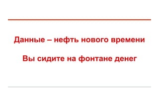 Данные – нефть нового времени 
Вы сидите на фонтане денег 
 