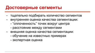 Достоверные сегменты 
- тщательно подбирать количество сегментов 
- внутренняя оценка качества сегментации: 
- “сплоченность” точек вокруг центра 
- расстояние между сегментами 
- внешняя оценка качества сегментации: 
- обучение на известных примерах 
- экспертная оценка 
 