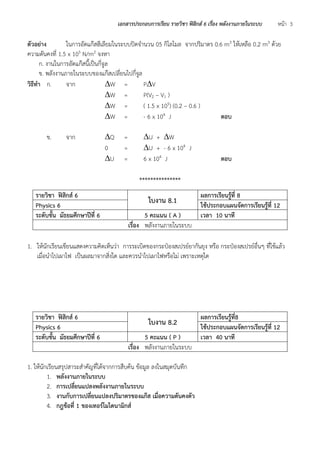 เอกสารประกอบการเรียน รายวิชา ฟิสิกส์ 6 เรื่อง พลังงานภายในระบบ หน้า 3 
ตัวอย่าง ในการอัดแก๊สฮีเลียมในระบบปิดจานวน 05 กิโลโมล จากปริมาตร 0.6 m3 ให้เหลือ 0.2 m3 ด้วย ความดันคงที่ 1.5 x 105 N/m2 จงหา 
ก. งานในการอัดแก๊สนี้เป็นกี่จูล 
ข. พลังงานภายในระบบของแก๊สเปลี่ยนไปกี่จูล 
วิธีทา ก. จาก W = PV 
W = P(V2 – V1 ) 
W = ( 1.5 x 105) (0.2 – 0.6 ) 
W = - 6 x 104 J ตอบ 
ข. จาก Q = U + W 
0 = U + - 6 x 104 J 
U = 6 x 104 J ตอบ 
*************** 
1. ให้นักเรียนเขียนแสดงความคิดเห็นว่า การระเบิดของกระป๋องสเปรย์ยากันยุง หรือ กระป๋องสเปรย์อื่นๆ ที่ใช้แล้ว เมื่อนาไปเผาไฟ เป็นผลมาจากสิ่งใด และควรนาไปเผาไฟหรือไม่ เพราะเหตุใด 
1. ให้นักเรียนสรุปสาระสาคัญที่ได้จากการสืบค้น ข้อมูล ลงในสมุดบันทึก 
1. พลังงานภายในระบบ 
2. การเปลี่ยนแปลงพลังงานภายในระบบ 
3. งานกับการเปลี่ยนแปลงปริมาตรของแก๊ส เมื่อความดันคงตัว 
4. กฎข้อที่ 1 ของเทอร์โมไดนามิกส์ 
รายวิชา ฟิสิกส์ 6 
ใบงาน 8.1 
ผลการเรียนรู้ที่ 8 
Physics 6 
ใช้ประกอบแผนจัดการเรียนรู้ที่ 12 
ระดับชั้น มัธยมศึกษาปีที่ 6 
5 คะแนน ( A ) 
เวลา 10 นาที 
เรื่อง พลังงานภายในระบบ 
รายวิชา ฟิสิกส์ 6 
ใบงาน 8.2 
ผลการเรียนรู้ที่8 
Physics 6 
ใช้ประกอบแผนจัดการเรียนรู้ที่ 12 
ระดับชั้น มัธยมศึกษาปีที่ 6 
5 คะแนน ( P ) 
เวลา 40 นาที 
เรื่อง พลังงานภายในระบบ  