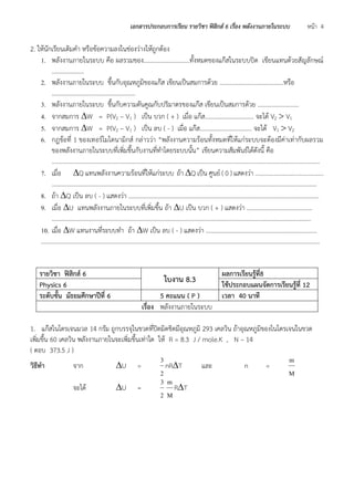 เอกสารประกอบการเรียน รายวิชา ฟิสิกส์ 6 เรื่อง พลังงานภายในระบบ หน้า 4 
2. ให้นักเรียนเติมคา หรือข้อความลงในช่องว่างให้ถูกต้อง 
1. พลังงานภายในระบบ คือ ผลรวมของ…………………………ทั้งหมดของแก๊สในระบบปิด เขียนแทนด้วยสัญลักษณ์ 
………………… 
2. พลังงานภายในระบบ ขึ้นกับอุณหภูมิของแก๊ส เขียนเป็นสมการด้วย ……………………………………หรือ 
……….……………………………………… 
3. พลังงานภายในระบบ ขึ้นกับความดันคูณกับปริมาตรของแก๊ส เขียนเป็นสมการด้วย ……………………… 
4. จากสมการ W = P(V2 – V1 ) เป็น บวก ( + ) เมื่อ แก๊ส………………………….. จะได้ V2  V1 
5. จากสมการ W = P(V2 – V1 ) เป็น ลบ ( - ) เมื่อ แก๊ส………………..………….. จะได้ V1  V2 
6. กฎข้อที่ 1 ของเทอร์โมไดนามิกส์ กล่าวว่า “พลังงานความร้อนทั้งหมดที่ให้แก่ระบบจะต้องมีค่าเท่ากับผลรวม 
ของพลังงานภายในระบบที่เพิ่มขึ้นกับงานที่ทาโดยระบบนั้น” เขียนความสัมพันธ์ได้ดังนี้ คือ 
…………………………………………………………………………………………………………………………………………….……………. 
7. เมื่อ Q แทนพลังงานความร้อนที่ให้แก่ระบบ ถ้า Q เป็น ศูนย์ ( 0 ) แสดงว่า ………………….………………….. 
…………………………………………………………………………………………………………………………………...…………………… 
8. ถ้า Q เป็น ลบ ( - ) แสดงว่า ……………………………………………………………………………………………………….……. 
9. เมื่อ U แทนพลังงานภายในระบบที่เพิ่มขึ้น ถ้า U เป็น บวก ( + ) แสดงว่า ……………….…………………… 
……………………………………………………………………………………………………………………………………………..……… 
10. เมื่อ W แทนงานที่ระบบทา ถ้า W เป็น ลบ ( - ) แสดงว่า …………………………….………………………………… 
……………………………………………………………………………………………………………………………………………….……………….. 
รายวิชา ฟิสิกส์ 6 ใบงาน 8.3 ผลการเรียนรู้ที่8 
Physics 6 ใช้ประกอบแผนจัดการเรียนรู้ที่ 12 
ระดับชั้น มัธยมศึกษาปีที่ 6 5 คะแนน ( P ) เวลา 40 นาที 
เรื่อง พลังงานภายในระบบ 
1. แก๊สไนโตรเจนมวล 14 กรัม ถูกบรรจุในขวดที่ปิดมิดชิดมีอุณหภูมิ 293 เคลวิน ถ้าอุณหภูมิของไนโตรเจนในขวด 
เพิ่มขึ้น 60 เคลวิน พลังงานภายในจะเพิ่มขึ้นเท่าใด ให้ R = 8.3 J / mole.K , N – 14 
( ตอบ 373.5 J ) 
วิธีทา จาก U = 
2 
3 
nRT และ n = 
M 
m 
จะได้ U = 
2 
3 
M 
m 
RT 
 