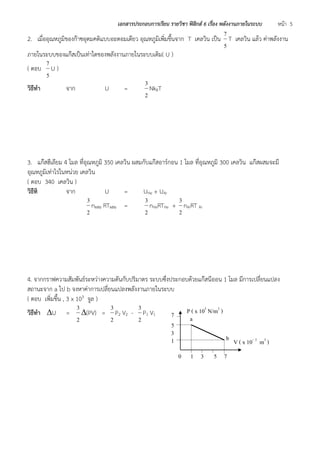 เอกสารประกอบการเรียน รายวิชา ฟิสิกส์ 6 เรื่อง พลังงานภายในระบบ หน้า 5 
2. เมื่ออุณหภูมิของก๊าซอุดมคติแบบอะตอมเดียว อุณหภูมิเพิ่มขึ้นจาก T เคลวิน เป็น 
5 
7 
T เคลวิน แล้ว ค่าพลังงาน 
ภายในระบบของแก๊สเป็นเท่าใดของพลังงานภายในระบบเดิม( U ) 
( ตอบ 
5 
7 
U ) 
วิธีทา จาก U = 
2 
3 
NkBT 
3. แก๊สฮีเลียม 4 โมล ที่อุณหภูมิ 350 เคลวิน ผสมกับแก๊สอาร์กอน 1 โมล ที่อุณหภูมิ 300 เคลวิน แก๊สผสมจะมี 
อุณหภูมิเท่าไรในหน่วย เคลวิน 
( ตอบ 340 เคลวิน ) 
วิธีทิ จาก U = UHe + UAr 
2 
3 
nผสม RTผสม = 
2 
3 
nHeRTHe + 
2 
3 
nArRT Ar 
4. จากกราฟความสัมพันธ์ระหว่างความดันกับปริมาตร ระบบซึ่งประกอบด้วยแก๊สนีออน 1 โมล มีการเปลี่ยนแปลง 
สถานะจาก a ไป b จงหาค่าการเปลี่ยนแปลงพลังงานภายในระบบ 
( ตอบ เพิ่มขึ้น , 3 x 103 จูล ) 
วิธีทา U = 
2 
3 
(PV) = 
2 
3 
P2 V2 - 
2 
3 
P1 V1 
P ( x 105 N/m2 ) 
V ( x 10- 2 m3 ) 
0 1 3 5 7 
3 
5 
7 
1 
a 
b 
 
