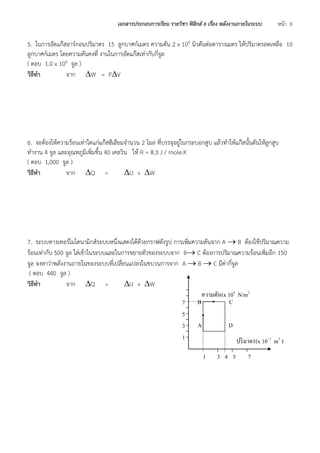 เอกสารประกอบการเรียน รายวิชา ฟิสิกส์ 6 เรื่อง พลังงานภายในระบบ หน้า 6 
5. ในการอัดแก๊สอาร์กอนปริมาตร 15 ลูกบาศก์เมตร ความดัน 2 x 105 นิวตันต่อตารางเมตร ให้ปริมาตรลดเหลือ 10 ลูกบาศก์เมตร โดยความดันคงที่ งานในการอัดแก๊สเท่ากับกี่จูล 
( ตอบ 1.0 x 106 จูล ) 
วิธีทา จาก W = PV 
6. จะต้องให้ความร้อนเท่าใดแก่แก๊สฮีเลียมจานวน 2 โมล ที่บรรจุอยู่ในกระบอกสูบ แล้วทาให้แก๊สนั้นดันให้ลูกสูบ ทางาน 4 จูล และอุณหภูมิเพิ่มขึ้น 40 เคลวิน ให้ R = 8.3 J / mole.K 
( ตอบ 1,000 จูล ) 
วิธีทา จาก Q = U + W 
7. ระบบทางเทอร์โมไดนามิกส์ระบบหนึ่งแสดงได้ด้วยกราฟดังรูป การเพิ่มความดันจาก A  B ต้องใช้ปริมาณความ ร้อนเท่ากับ 500 จูล ใส่เข้าในระบบและในการขยายตัวของระบบจาก B C ต้องการปริมาณความร้อนเพิ่มอีก 150 จูล จงหาว่าพลังงานภายในของระบบที่เปลี่ยนแปลงในขบวนการจาก A  B  C มีค่ากี่จูล 
( ตอบ 440 จูล ) 
วิธีทา จาก Q = U + W 
ความดัน(x 104 N/m2 ) 
ปริมาตร(x 10- 3 m3 ) 
1 
3 
4 
5 
7 
7 
5 
3 
1 
A 
B 
C 
D  