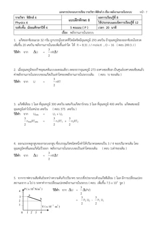 เอกสารประกอบการเรียน รายวิชา ฟิสิกส์ 6 เรื่อง พลังงานภายในระบบ หน้า 7 
รายวิชา ฟิสิกส์ 6 แบบฝึกทักษะ 8 ผลการเรียนรู้ที่ 8 
Physics 6 ใช้ประกอบแผนจัดการเรียนรู้ที่ 12 
ระดับชั้น มัธยมศึกษาปีที่ 6 5 คะแนน ( P ) เวลา 20 นาที 
เรื่อง พลังงานภายในระบบ 
1. แก๊สออกซิเจนมวล 32 กรัม ถูกบรรจุในขวดที่ปิดมิดชิดมีอุณหภูมิ 293 เคลวิน ถ้าอุณหภูมิของออกซิเจนในขวด 
เพิ่มขึ้น 20 เคลวิน พลังงานภายในจะเพิ่มขึ้นเท่าใด ให้ R = 8.31 J / mole.K , O – 16 ( ตอบ 249.3 J ) 
วิธีทา จาก U = 
2 
3 
nRT 
2. เมื่ออุณหภูมิของก๊าซอุดมคติแบบอะตอมเดียว ลดลงจากอุณหภูมิ 273 องศาเซลเซียส เป็นศูนย์องศาเซลเซียสแล้ว 
ค่าพลังงานภายในระบบของแก๊สเป็นเท่าใดของพลังงานภายในระบบเดิม ( ตอบ ½ ของเดิม ) 
วิธีทา จาก U = 
2 
3 
nRT 
3. แก๊สฮีเลียม 1 โมล ที่อุณหภูมิ 300 เคลวิน ผสมกับแก๊สอาร์กอน 3 โมล ที่อุณหภูมิ 400 เคลวิน แก๊สผสมจะมี 
อุณหภูมิเท่าไรในหน่วย เคลวิน ( ตอบ 375 เคลวิน ) 
วิธีทา จาก Uผสม = U1 + U2 
2 
3 
nผสมRTผสม = 
2 
3 
n1RT1 + 
2 
3 
n2RT2 
4. ออกแรงกดลูกสูบของกระบอกสูบ ซึ่งบรรจุแก๊สชนิดหนึ่งทาให้ปริมาตรลดลงเป็น 3 / 4 ของปริมาตรเดิม โดย 
อุณหภูมิคงที่และแก๊สไม่รั่วออก พลังงานภายในระบบจะเป็นเท่าใดของเดิม ( ตอบ 1เท่าของเดิม ) 
วิธีทา จาก U = 
2 
3 
nRT 
5. จากกราฟความสัมพันธ์ระหว่างความดันกับปริมาตร ระบบซึ่งประกอบด้วยแก๊สฮีเลียม 1 โมล มีการเปลี่ยนแปลง 
สถานะจาก a ไป b จงหาค่าการเปลี่ยนแปลงพลังงานภายในระบบ ( ตอบ เพิ่มขึ้น 7.5 x 103 จูล ) 
วิธีทา จาก U = 
2 
3 
(PV) 
= 
2 
3 
P2 V2 - 
2 
3 
P1 V1 
P ( x 105 N/m2 ) 
V ( x 10- 2 m3 ) 
0 1 2 3 4 
2 
3 
4 
1 
a 
b 
 