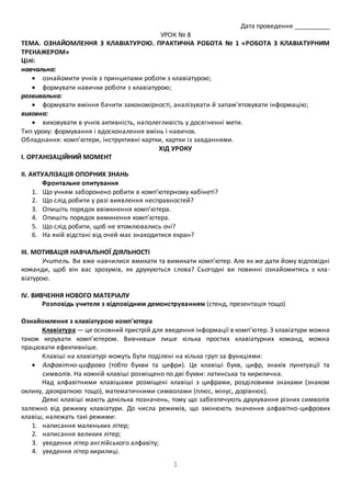 1 
Дата проведення __________ 
УРОК № 8 
ТЕМА. ОЗНАЙОМЛЕННЯ З КЛАВІАТУРОЮ. ПРАКТИЧНА РОБОТА № 1 «РОБОТА З КЛАВІАТУРНИМ 
ТРЕНАЖЕРОМ» 
Цілі: 
навчальна: 
 ознайомити учнів з принципами роботи з клавіатурою; 
 формувати навички роботи з клавіатурою; 
розвивальна: 
 формувати вміння бачити закономірності, аналізувати й запам'ятовувати інформацію; 
виховна: 
 виховувати в учнів активність, наполегливість у досягненні мети. 
Тип уроку: формування і вдосконалення вмінь і навичок. 
Обладнання: комп'ютери, інструктивні картки, картки із завданнями. 
ХІД УРОКУ 
І. ОРГАНІЗАЦІЙНИЙ МОМЕНТ 
ІІ. АКТУАЛІЗАЦІЯ ОПОРНИХ ЗНАНЬ 
Фронтальне опитування 
1. Що учням заборонено робити в комп’ютерному кабінеті? 
2. Що слід робити у разі виявлення несправностей? 
3. Опишіть порядок ввімкнення комп’ютера. 
4. Опишіть порядок вимкнення комп’ютера. 
5. Що слід робити, щоб не втомлювались очі? 
6. На якій відстані від очей має знаходитися екран? 
ІІІ. МОТИВАЦІЯ НАВЧАЛЬНОЇ ДІЯЛЬНОСТІ 
Учитель. Ви вже навчилися вмикати та вимикати комп’ютер. Але як же дати йому відповідні 
команди, щоб він вас зрозумів, як друкуються слова? Сьогодні ви повинні ознайомитись з кла - 
віатурою. 
IV. ВИВЧЕННЯ НОВОГО МАТЕРІАЛУ 
Розповідь учителя з відповідним демонструванням (стенд, презентація тощо) 
Ознайомлення з клавіатурою комп'ютера 
Клавіатура — це основний пристрій для введення інформації в комп’ютер. З клавіатури можна 
також керувати комп’ютером. Вивчивши лише кілька простих клавіатурних команд, можна 
працювати ефективніше. 
Клавіші на клавіатурі можуть бути поділені на кілька груп за функціями: 
 Алфавітно-цифрова (тобто букви та цифри). Це клавіші букв, цифр, знаків пунктуації та 
символів. На кожній клавіші розміщено по дві букви: латинська та кирилична. 
Над алфавітними клавішами розміщені клавіші з цифрами, розділовими знаками (знаком 
оклику, двокрапкою тощо), математичними символами (плюс, мінус, дорівнює). 
Деякі клавіші мають декілька позначень, тому що забезпечують друкування різних символів 
залежно від режиму клавіатури. До числа режимів, що змінюють значення алфавітно-цифрових 
клавіш, належать такі режими: 
1. написання маленьких літер; 
2. написання великих літер; 
3. уведення літер англійського алфавіту; 
4. уведення літер кирилиці. 
 