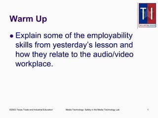 Warm Up 
 Explain some of the employability 
skills from yesterday’s lesson and 
how they relate to the audio/video 
workplace. 
©2003 Texas Trade and Industrial Education Media Technology: Safety in the Media Technology Lab 1 
 