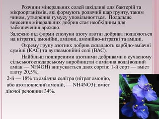 Розчини мінеральних солей шкідливі для бактерій та 
мікроорганізмів, які формують родючий шар ґрунту, таким 
чином, утворення гумусу уповільнюється. Подальше 
внесення мінеральних добрив стає необхідним для 
забезпечення врожаю. 
Залежно від форми сполуки азоту азотні добрива поділяються 
на нітратні, амонійні, аміачні, амонійно-нітратні та амідні. 
Окрему групу азотних добрив складають карбідо-аміачні 
суміші (КАС) та вуглеамонійні солі (ВАС). 
Найбільш поширеними азотними добривами в сучасному 
сільськогосподарському виробництві є аміачна вода(водний 
аміак — NH4OH) випускається двох сортів: 1-й сорт — вміст 
азоту 20,5%, 
2-й — 18% та аміачна селітра (нітрат амонію, 
або азотнокислий амоній, — NH4NO3); вміст 
діючої речовини 34%. 
 