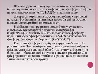 Фосфор у рослинному організмі входить до складу 
білків, нуклеїнових кислот, фосфоліпідів, фосфорних ефірів 
цукрів, нуклеотидів (АТФ, НАДФ), вітамінів тощо. 
Джерелом отримання фосфорних добрив є природні 
поклади фосфоритів і апатитів, а також багаті на фосфор 
відходи металургійної промисловості. 
Найбільш поширеними з цих добрив у сучасному 
сільському господарстві є простий суперфосфат 
(Ca(H2PO4)2) і містить 14-20% засвоюваного фосфору, 
подвійний суперфосфат містить— 42-49% засвоюваного 
фосфору, фосфоритне борошно (Ca3(PO4) 2). 
Внесення фосфорних добрив у ґрунт пов'язане з їх 
розчинністю. Так, напіврозчинні і важкорозчинні добрива 
слід вносити під основний обробіток ґрунту, а фофоритне 
борошно — бажано ще і в ґрунти з кислою реакцією. Дія 
фосфоритного борошна триває 5-8 років і веде до деякого 
зниження кислотності ґрунту. 
 