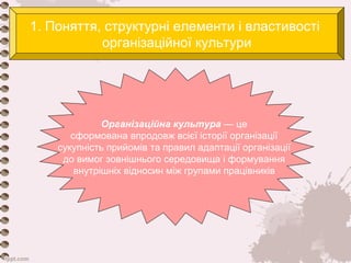 1. Поняття, структурні елементи і властивості 
організаційної культури 
Організаційна культура — це 
сформована впродовж всієї історії організації 
сукупність прийомів та правил адаптації організації 
до вимог зовнішнього середовища і формування 
внутрішніх відносин між групами працівників 
 