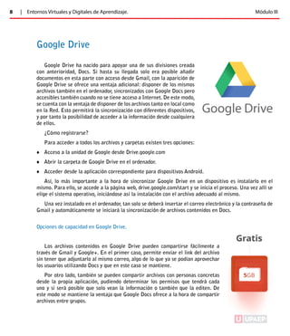 8 | Entornos Virtuales y Digitales de Aprendizaje. Módulo III 
Google Drive 
Google Drive ha nacido para apoyar una de sus divisiones creada 
con anterioridad, Docs. Si hasta su llegada solo era posible añadir 
documentos en esta parte con acceso desde Gmail, con la aparición de 
Google Drive se ofrece una ventaja adicional: disponer de los mismos 
archivos también en el ordenador, sincronizados con Google Docs pero 
accesibles también cuando no se tiene acceso a Internet. De este modo, 
se cuenta con la ventaja de disponer de los archivos tanto en local como 
en la Red. Esto permitirá la sincronización con diferentes dispositivos, 
y por tanto la posibilidad de acceder a la información desde cualquiera 
de ellos. 
¿Cómo registrarse? 
Para acceder a todos los archivos y carpetas existen tres opciones: 
♦♦ Acceso a la unidad de Google desde Drive.google.com 
♦♦ Abrir la carpeta de Google Drive en el ordenador. 
♦♦ Acceder desde la aplicación correspondiente para dispositivos Android. 
Así, lo más importante a la hora de sincronizar Google Drive en un dispositivo es instalarlo en el 
mismo. Para ello, se accede a la página web, drive.google.com/start y se inicia el proceso. Una vez allí se 
elige el sistema operativo, iniciándose así la instalación con el archivo adecuado al mismo. 
Una vez instalado en el ordenador, tan solo se deberá insertar el correo electrónico y la contraseña de 
Gmail y automáticamente se iniciará la sincronización de archivos contenidos en Docs. 
Opciones de capacidad en Google Drive. 
Los archivos contenidos en Google Drive pueden compartirse fácilmente a 
través de Gmail y Google+. En el primer caso, permite enviar el link del archivo 
sin tener que adjuntarlo al mismo correo, algo de lo que ya se podían aprovechar 
los usuarios utilizando Docs y que en este caso se mantiene. 
Por otro lado, también se pueden compartir archivos con personas concretas 
desde la propia aplicación, pudiendo determinar los permisos que tendrá cada 
uno y si será posible que solo vean la información o también que la editen. De 
este modo se mantiene la ventaja que Google Docs ofrece a la hora de compartir 
archivos entre grupos. 
ÍNDICE 
 