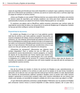 11 | Entornos Virtuales y Digitales de Aprendizaje. Módulo III 
copias de seguridad, permitiendo que éstas estén disponibles en cualquier lugar y podamos restaurar gran 
parte de la información que perdamos si sufrimos una avería en nuestro disco duro o sufrimos algún tipo 
de ataque de malware en nuestro sistema. 
¿Cómo usar Dropbox en este sentido? Podemos destinar una carpeta dentro de Dropbox como destino 
de nuestras copias de seguridad y, por ejemplo, establecer una rutina para hacer copias de seguridad 
automatizando el proceso con alguna herramienta (Cobian Backup podría ser una opción). 
Si mantienes una página web en WordPress, podrás encontrar extensiones que realizan copias de 
seguridad de nuestra base de datos y las almacenan en la cuenta de Dropbox que le indiquemos (también 
las hay que permiten configurar cuentas de Google Drive). 
Disponibilidad de documentos 
Es evidente que Dropbox es un lugar en el que podemos guardar 
todo tipo de archivos y, por tanto, podemos compartir documentos con 
nuestros compañeros de trabajo, nuestros compañeros de clase, nuestros 
profesores, etc. Sin embargo, aprovechando que podemos gestionar muy 
bien la visibilidad de las carpetas que subimos a la nube (y no compartirlas 
con nadie si así lo deseamos), Dropbox puede convertirse en un estupendo 
lugar en el que almacenar información que consideremos crítica o cuyo 
acceso sea vital, por ejemplo, ante situaciones de emergencia. 
¿Situaciones de emergencia? ¿Documentos que debemos tener 
siempre disponibles? Pues sí, billetes de tren en PDF, una copia 
escaneada de nuestra documentación o nuestro pasaporte, un respaldo 
de algunos de los documentos que hemos impreso para nuestro viaje 
(reservas de hotel, billetes de tren, autorizaciones, etc) o, por ejemplo, 
si trabajamos en el ámbito de los servicios IT y nuestra empresa sufriera algún tipo de desastre (un 
incendio, una inundación, etc), podríamos tener ahí (como respaldo) una copia del plan de contingencia y 
continuidad de nuestros servicios. 
Centralizar datos 
Una de las ventajas de instalar el cliente de escritorio de Dropbox es que, automáticamente, se 
van actualizando los cambios en los archivos en cada uno de los equipos en los que hemos instalado la 
aplicación, con la idea de crear una copia local del material que tenemos subido a la nube. Aprovechando 
este esquema de funcionamiento, podemos considerar Dropbox como un puente entre todos nuestros 
equipos y aprovechar el servicio para compartir datos entre nuestros ordenadores de una manera muy 
simple y, por ejemplo, sin necesidad de compartir unidades de red en casa o tener que adquirir un NAS. 
¿Y qué información podríamos centralizar usando Dropbox? Podríamos usar las carpetas de Dropbox 
para almacenar nuestra música (y tenerla disponible en todos nuestros equipos), dar un paso más y 
ÍNDICE 
 