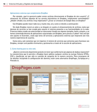 18 | Entornos Virtuales y Digitales de Aprendizaje. Módulo III 
Aplicaciones externas que complementa DropBox 
Por ejemplo, ¿qué te parecería poder enviar archivos directamente al Dropbox de otro usuario? ¿Y 
almacenar los archivos adjuntos de tus correos electrónicos en Dropbox, simplemente reenviándolos? 
¿Añadir cifrado a tus archivos (muy importante)? ¿Crear un simulacro de Google Docs en Dropbox? 
Con Dropbox puedes hacer todo eso y mucho más, tal y como se detalla a continuación: 
Sin duda Dropbox marcó un antes y un después en cuanto al almacenamiento de archivos, tanto que 
decenas de servicios se han creado para sacarle el máximo provecho a sus funcionalidades en la nube. 
Francisco había creado con anterioridad un interesante listado con algunos ejemplos, hacks y plugins, y ya 
hemos comentado decenas de aplicaciones relacionadas con Dropbox, pero gracias a Labnol -más uno que 
otro apunte en Evernote-, están aquí otros 10 servicios y aplicaciones externas que mejorarán aún más 
nuestra experiencia de usuarios. 
Como extra, vale comentar que sin importar el número de servicios que activemos para funcionar con 
Dropbox, siempre será posible eliminarlos y gestionarlos a través de la sección de aplicaciones. 
1. Como hosting para tu sitio web. 
¿Quieres servicio de alojamiento gratuito sin tener que conformarte por páginas de dudosa reputación? 
La característica que le permite a Dropbox hacer público cualquier archivo no excluye ficheros HTML, 
CSS y JavaScript, así que sólo es cuestión de cargarlos de la manera correcta. Para encargarse de 
los detalles incluyendo la configuración del dominio, están como alternativa DropPages, Scriptogr.am y 
Pancake.io. 
ÍNDICE 
 