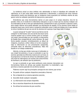 3 | Entornos Virtuales y Digitales de Aprendizaje. Módulo III 
La tendencia actual en otros ámbitos más adelantados va hacia el abandono del ordenador de 
sobremesa, en el que están todos nuestros programas y documentos, y sustituirlo por otros sistemas 
informáticos mucho más dinámicos, que se comporten como estaciones de (teléfonos móviles de alta 
gama) como los netbooks (portátiles de bajo precio y poco peso). 
Entendemos que estas herramientas darían un gran juego en el campo educativo. Una de los 
grandes mitos en el mundo de la informática educativa es que es mejor que los alumnos trabajen con 
los ordenadores de dos en dos que individualmente. Simplemente lo que se pretende es abaratar costes, 
pero ningún informe serio puede defender esa distribución de equipos. Si los alumnos tienen dudas se 
preguntan igual unos a otros tanto si comparten ordenador como si cada uno trabaja con el suyo, además 
se evita el problema de que sea uno de los alumnos de la pareja el que haga todo el trabajo. 
La gran ventaja de “la nube” está en una forma real de 
compartir la información. Con una red de área local varios 
usuarios pueden usar el mismo archivo, pero se consigue 
una mayor interactividad con, por ejemplo, un documento 
de Google Docs compartido por varios alumnos. De igual 
forma pueden consultar simultáneamente un álbum de 
imágenes, visualizar y editar vídeos en la red y organizar 
toda la información en una presentación compartida, 
utilizando datos de diferentes procedencias. Todo ello 
basado en un trabajo colaborativo. 
Además, no hay que olvidar nunca que el ordenador es 
una simple herramienta y lo que se pretende es que los 
alumnos aprendan las diferentes materias de currículo, no 
los programas ni la forma de utilizar los ordenadores, para 
ello están los informáticos con muchos más conocimientos 
de hardware y de software que los profesores. 
Lo que se pretende es que tanto profesores como alumnos interactúen con 
herramientas fáciles de utilizar, que puedan desarrollar la creatividad y que 
permitan al alumno aprender de una forma racional. 
Podemos resumir aquí las principales ventajas de este sistema, que serían: 
♦♦ Se puede utilizar cualquier dispositivo conectado a Internet. 
♦♦ No se depende de un sistema operativo concreto. 
♦♦ Accesible desde cualquier navegador. 
♦♦ La información está siempre disponible. 
♦♦ No se necesitan dispositivos de almacenamiento. 
♦♦ Se utilizan herramientas de gran sencillez. 
ÍNDICE 
 