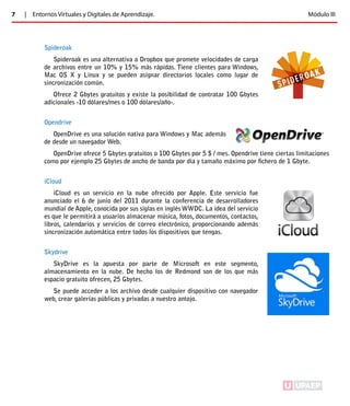 7 | Entornos Virtuales y Digitales de Aprendizaje. Módulo III 
Spideroak 
Spideroak es una alternativa a Dropbox que promete velocidades de carga 
de archivos entre un 10% y 15% más rápidas. Tiene clientes para Windows, 
Mac OS X y Linux y se pueden asignar directorios locales como lugar de 
sincronización común. 
Ofrece 2 Gbytes gratuitos y existe la posibilidad de contratar 100 Gbytes 
adicionales -10 dólares/mes o 100 dólares/año-. 
Opendrive 
OpenDrive es una solución nativa para Windows y Mac además 
de desde un navegador Web. 
OpenDrive ofrece 5 Gbytes gratuitos o 100 Gbytes por 5 $ / mes. Opendrive tiene ciertas limitaciones 
como por ejemplo 25 Gbytes de ancho de banda por día y tamaño máximo por fichero de 1 Gbyte. 
iCloud 
iCloud es un servicio en la nube ofrecido por Apple. Este servicio fue 
anunciado el 6 de junio del 2011 durante la conferencia de desarrolladores 
mundial de Apple, conocida por sus siglas en inglés WWDC. La idea del servicio 
es que le permitirá a usuarios almacenar música, fotos, documentos, contactos, 
libros, calendarios y servicios de correo electrónico, proporcionando además 
sincronización automática entre todos los dispositivos que tengas. 
Skydrive 
SkyDrive es la apuesta por parte de Microsoft en este segmento, 
almacenamiento en la nube. De hecho los de Redmond son de los que más 
espacio gratuito ofrecen, 25 Gbytes. 
Se puede acceder a los archivo desde cualquier dispositivo con navegador 
web, crear galerías públicas y privadas a nuestro antojo. 
ÍNDICE 
 