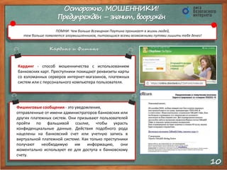 10 
Осторожно, МОШЕННИКИ! 
Предупреждён – значит, вооружён 
ПОМНИ: Чем больше Всемирная Паутина проникает в жизнь людей, 
тем больше появляется злоумышленников, пытающихся всеми возможными путями лишить тебя денег! 
Кардинг и Фишинг 
Кардинг - способ мошенничества с использованием 
банковских карт. Преступники похищают реквизиты карты 
со взломанных серверов интернет-магазинов, платежных 
систем или с персонального компьютера пользователя. 
Фишинговые сообщения - это уведомления, 
отправленные от имени администраторов банковских или 
других платежных систем. Они призывают пользователей 
пройти по фальшивой ссылке, чтобы украсть 
конфиденциальные данные. Действия подобного рода 
нацелены на банковский счет или учетную запись в 
виртуальной платежной системе. Как только преступники 
получают необходимую им информацию, они 
моментально используют ее для доступа к банковскому 
счету. 
 