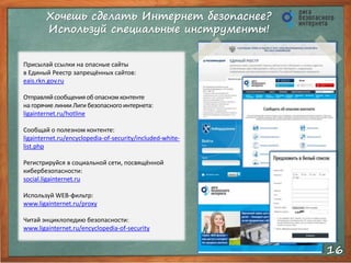 Хочешь сделать Интернет безопаснее? 
Используй специальные инструменты! 
16 
Присылай ссылки на опасные сайты 
в Единый Реестр запрещённых сайтов: 
eais.rkn.gov.ru 
Отправляй сообщения об опасном контенте 
на горячие линии Лиги безопасного интернета: 
ligainternet.ru/hotline 
Сообщай о полезном контенте: 
ligainternet.ru/encyclopedia-of-security/included-white-list. 
php 
Регистрируйся в социальной сети, посвящённой 
кибербезопасности: 
social.ligainternet.ru 
Используй WEB-фильтр: 
www.ligainternet.ru/proxy 
Читай энциклопедию безопасности: 
www.ligainternet.ru/encyclopedia-of-security 
 