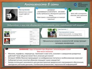 Анонимность в сети 
6 
Официальные аккаунты знаменитостей всегда проходят 
процедуру верификации 
ЗАПОМНИ! 
АНОНИМНОСТЬ В ИНТЕРНЕТЕ - ЭТО МИФ! 
Следы пребывания в Интернете хранятся 
долго, 
даже прокси и анонимайзеры не помогут 
скрыться! 
Веди себя в интернете 
вежливо, как в реальной 
жизни 
Задумайся, с кем ты общаешься в интернете, кто скрывается под ником? 
ВНИМАНИЕ: Будь осторожен при общении с незнакомцами в сети! 
Ими могут оказаться: 
• Маньяки, педофилы, извращенцы. Завлекают в свои сети, склоняют к совершению развратных 
действий! Такое общение может быть опасным для жизни! 
• Интернет-ХАМЫ (Тролли) провоцируют на необдуманные поступки и необоснованную агрессию! 
• Киберпреступники зачастую обманом похищают чужое имущество! 
• Хакеры используют анонимность для распространения вредоносного программного обеспечения, 
завладения учётными данными, платёжными реквизитами, персональной информацией! 
 