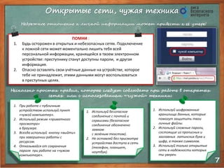 7 
Открытые сети, чужая техника 
Небрежное отношение к личной информации может привести к её утере! 
ПОМНИ : 
1. Будь осторожен в открытых и небезопасных сетях. Подключение 
к ложной сети может моментально лишить тебя всей 
персональной информации, хранящейся в твоем электронном 
устройстве: преступнику станут доступны пароли, и другая 
информация. 
2. Опасно оставлять свои учётные данные на устройстве, которое 
тебе не принадлежит, этими данными могут воспользоваться 
в преступных целях. 
Несколько простых правил, которые следует соблюдать при работе в открытых 
сетях или с использованием «чужой» техники: 
1. При работе с публичным 
устройством используй пункт 
«чужой компьютер». 
2. Используй режим «приватного 
просмотра» 
в браузере. 
3. Всегда используй кнопку «выйти» 
при завершении работы с 
ресурсом. 
4. Отказывайся от сохранения 
пароля при работе на «чужом 
компьютере». 
1. Используй безопасное 
соединение с почтой и 
сервисами (безопасное 
соединение обозначено 
замком 
с зелёным текстом). 
2. Не оставляй без присмотра 
устройства доступа в сеть 
(телефон, планшет, 
ноутбук). 
1. Используй шифрованные 
хранилища данных, которые 
помогут защитить твои 
личные файлы. 
2. Используй сложные пароли, 
состоящие из прописных и 
заглавных латинских букв и 
цифр, а также символов. 
3. Используй только открытые 
сети в надежности которых 
ты уверен. 
 