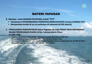 MATERI PAPARAN 1. Masukan untuk SASARAN PELATIHAN, terkait ”CITY” 
 
Pemahaman PENGEMBANGAN PERKOTAAN BERKELANJUTAN menuju LIVEABLE CITY, 
 
Memperkaya kondisi & isu-isu perkotaan di Indonesia (di DKI Jakarta) 
2. 
PENGALAMAN PENDAMPINGAN dalam Kegiatan Uji Coba PERAN SERTA MASYARAKAT DALAM PERENCANAAN RUANG di Kec. Cakung Jakarta Timur th 2005-2006 , 
• 
Inisiator: Tim Relawan Lintas Profesi bekerjasama dengan Konsultan domisili DKI, 
• 
Penyandang Dana/Anggaran Kegiatan: Suku Dinas Tata Kota Jakarta Timur, 
• 
Pemeranserta: Mahasiswa/i Univ. Trisakti & Muhammadyah Jakarta, Karang Taruna, Ibu-ibu PKK & Tokoh Masyarakat Lokal/Kel. Jatinegara – Kec. Cakung – Jakarta Timur. 
1  