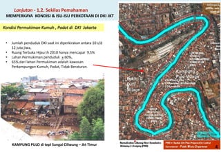 Kondisi Permukiman Kumuh , Padat di DKI Jakarta 
Lanjutan - 1.2. Sekilas Pemahaman MEMPERKAYA KONDISI & ISU-ISU PERKOTAAN DI DKI JKT 
KAMPUNG PULO di tepi Sungai Ciliwung – Jkt Timur 
• 
Jumlah penduduk DKI saat ini diperkirakan antara 10 s/d 12 juta jiwa, 
• 
Ruang Terbuka Hijau th 2010 hanya mencapai 9,5% 
• 
Lahan Permukiman penduduk + 60%, 
• 
65% dari lahan Permukiman adalah kawasan Perkampungan Kumuh, Padat, Tidak Beraturan. 
4  