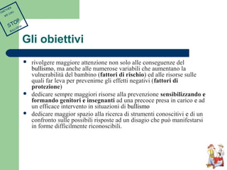 Gli obiettivi 
 rivolgere maggiore attenzione non solo alle conseguenze del 
bullismo, ma anche alle numerose variabili che aumentano la 
vulnerabilità del bambino (fattori di rischio) ed alle risorse sulle 
quali far leva per prevenirne gli effetti negativi (fattori di 
protezione) 
 dedicare sempre maggiori risorse alla prevenzione sensibilizzando e 
formando genitori e insegnanti ad una precoce presa in carico e ad 
un efficace intervento in situazioni di bullismo 
 dedicare maggior spazio alla ricerca di strumenti conoscitivi e di un 
confronto sulle possibili risposte ad un disagio che può manifestarsi 
in forme difficilmente riconoscibili. 
TOGETHER 
WE CAN 
STOP 
BULLYING 
 