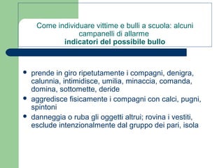 Come individuare vittime e bulli a scuola: alcuni 
campanelli di allarme 
indicatori del possibile bullo 
 prende in giro ripetutamente i compagni, denigra, 
calunnia, intimidisce, umilia, minaccia, comanda, 
domina, sottomette, deride 
 aggredisce fisicamente i compagni con calci, pugni, 
spintoni 
 danneggia o ruba gli oggetti altrui; rovina i vestiti, 
esclude intenzionalmente dal gruppo dei pari, isola 
 