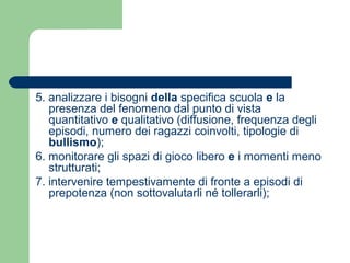 5. analizzare i bisogni della specifica scuola e la 
presenza del fenomeno dal punto di vista 
quantitativo e qualitativo (diffusione, frequenza degli 
episodi, numero dei ragazzi coinvolti, tipologie di 
bullismo); 
6. monitorare gli spazi di gioco libero e i momenti meno 
strutturati; 
7. intervenire tempestivamente di fronte a episodi di 
prepotenza (non sottovalutarli né tollerarli); 
 