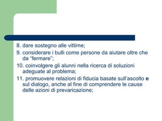 8. dare sostegno alle vittime; 
9. considerare i bulli come persone da aiutare oltre che 
da “fermare”; 
10. coinvolgere gli alunni nella ricerca di soluzioni 
adeguate al problema; 
11. promuovere relazioni di fiducia basate sull’ascolto e 
sul dialogo, anche al fine di comprendere le cause 
delle azioni di prevaricazione; 
 