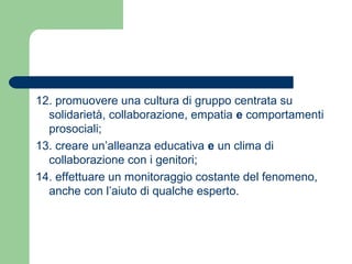 12. promuovere una cultura di gruppo centrata su 
solidarietà, collaborazione, empatia e comportamenti 
prosociali; 
13. creare un’alleanza educativa e un clima di 
collaborazione con i genitori; 
14. effettuare un monitoraggio costante del fenomeno, 
anche con l’aiuto di qualche esperto. 
 