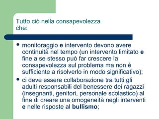 Tutto ciò nella consapevolezza 
che: 
 monitoraggio e intervento devono avere 
continuità nel tempo (un intervento limitato e 
fine a se stesso può far crescere la 
consapevolezza sul problema ma non è 
sufficiente a risolverlo in modo significativo); 
 ci deve essere collaborazione tra tutti gli 
adulti responsabili del benessere dei ragazzi 
(insegnanti, genitori, personale scolastico) al 
fine di creare una omogeneità negli interventi 
e nelle risposte al bullismo; 
 