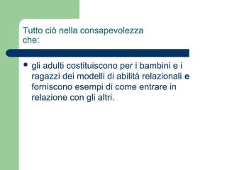 Tutto ciò nella consapevolezza 
che: 
 gli adulti costituiscono per i bambini e i 
ragazzi dei modelli di abilità relazionali e 
forniscono esempi di come entrare in 
relazione con gli altri. 
 