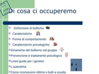 Di cosa ci occuperemo 
 Definizione di bullismo 
 Caratteristiche 
 Forme di comportamento 
 Caratteristiche psicologiche 
Dinamiche del bullismo nel gruppo 
Prevenzione e trattamento psicologico 
Linee-guida per i genitori 
L’autostima 
Come riconoscere vittime e bulli a scuola 
TOGETHER 
WE CAN 
STOP 
BULLYING 
 