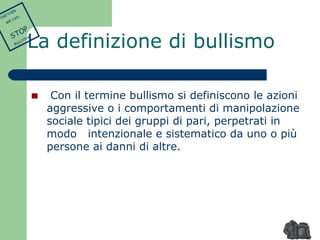 La definizione di bullismo 
Con il termine bullismo si definiscono le azioni 
aggressive o i comportamenti di manipolazione 
sociale tipici dei gruppi di pari, perpetrati in 
modo intenzionale e sistematico da uno o più 
persone ai danni di altre. 
TOGETHER 
WE CAN 
STOP 
BULLYING 
 
