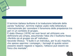  Il termine italiano bullismo è la traduzione letterale della 
parola “bullying”, termine inglese usato nella letteratura 
internazionale per connotare il fenomeno delle prepotenze tra 
pari in un contesto di gruppo. 
 È stato Olweus (1978) nei suoi lavori ad utilizzare una 
definizione più ampia, assumendo l’idea che il bullismo fosse 
riferibile sia al gruppo sia all’ individuo. 
 Secondo Olweus “il bullo è un individuo, per lo più maschio, 
che spesso opprime i compagni, i bersagli di queste azioni 
possono essere ragazze o ragazzi, l’attacco può essere sia 
fisico che mentale”. 
TOGETHER 
WE CAN 
STOP 
BULLYING 
 
