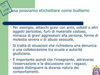 Cosa possiamo etichettare come bullismo 
 Per esempio, attacchi gravi con armi, coltelli o altri 
oggetti pericolosi, furti di materiale costoso, 
minacce di gravi aggressioni alla persona, forme di 
molestia severa o di abuso sessuale, 
 Si tratta di situazioni che richiedono una denuncia 
e una collaborazione tra scuola e autorità 
giudiziaria. 
 È importante quindi che l’insegnante, attraverso 
l’osservazione e la discussione con i ragazzi, 
sappia distinguere la diversa natura dei 
comportamenti. 
TOGETHER 
WE CAN 
STOP 
BULLYING 
 