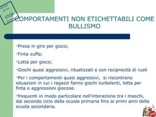 COMPORTAMENTI NON ETICHETTABILI COME 
BULLISMO 
Presa in giro per gioco; 
Finta zuffa; 
Lotta per gioco; 
Giochi quasi aggressivi, ritualizzati e con reciprocità di ruoli 
Per i comportamenti quasi aggressivi, si riscontrano 
situazioni in cui i ragazzi fanno giochi turbolenti, lotta per 
finta o aggressioni giocose. 
frequenti in modo particolare nell’interazione tra i maschi, 
dal secondo ciclo della scuola primaria fino ai primi anni della 
scuola secondaria. 
TOGETHER 
WE CAN 
STOP 
BULLYING 
 