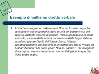 Esempio di bullismo diretto verbale 
 Arshad è un ragazzino pakistano di 12 anni. Inserito da poche 
settimane in seconda media, nella scuola del paese in cui si è 
appena trasferito insieme ai genitori. Parole pronunciate in modo 
scorretto, a causa della scarsa conoscenza della lingua italiana, 
suscitano spesso l’ilarità dell’intera classe, istigata 
dall’atteggiamento provocatorio di un compagno che si rivolge ad 
Arshad dicendo: “Ma come parli? Non sai parlare!”. Gli insegnanti 
si accorgono che anche durante i momenti di gioco il ragazzino 
viene preso in giro. 
TOGETHER 
WE CAN 
STOP 
BULLYING 
 