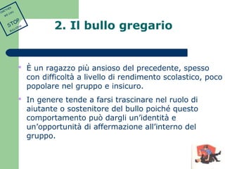 2. Il bullo gregario 
 È un ragazzo più ansioso del precedente, spesso 
con difficoltà a livello di rendimento scolastico, poco 
popolare nel gruppo e insicuro. 
 In genere tende a farsi trascinare nel ruolo di 
aiutante o sostenitore del bullo poiché questo 
comportamento può dargli un’identità e 
un’opportunità di affermazione all’interno del 
gruppo. 
TOGETHER 
WE CAN 
STOP 
BULLYING 
 