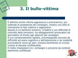 3. Il bullo-vittima 
 È definito anche vittima aggressiva o provocatrice; pur 
subendo le prepotenze dei compagni, mostra uno stile di 
interazione di tipo reattivo e aggressivo. 
 Spesso è un bambino emotivo, irritabile e con difficoltà di 
controllo delle emozioni; ha atteggiamenti provocatori ed 
iperreattivi di fronte agli attacchi dei compagni. 
 Il suo comportamento agitato, accompagnato sovente da 
difficoltà sul piano cognitivo e dell’attenzione e da modalità 
provocatorie verso gli altri, innesca facilmente un circolo 
vizioso di elevata conflittualità. 
 È molto impopolare tra i compagni e proviene da contesti 
altamente conflittuali. 
TOGETHER 
WE CAN 
STOP 
BULLYING 
 