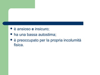  è ansioso e insicuro; 
 ha una bassa autostima; 
 è preoccupato per la propria incolumità 
fisica. 
 