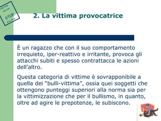 2. La vittima provocatrice 
 È un ragazzo che con il suo comportamento 
irrequieto, iper-reattivo e irritante, provoca gli 
attacchi subiti e spesso contrattacca le azioni 
dell’altro. 
 Questa categoria di vittime è sovrapponibile a 
quella dei “bulli-vittima”, ossia quei soggetti che 
ottengono punteggi superiori alla norma sia per 
la vittimizzazione che per il bullismo, in quanto, 
oltre ad agire le prepotenze, le subiscono. 
TOGETHER 
WE CAN 
STOP 
BULLYING 
 
