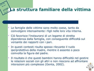 La struttura familiare della vittima 
 Le famiglie delle vittime sono molto coese, tanto da 
coinvolgere intensamente i figli nelle loro vita interna. 
 Ciò favorisce l’instaurarsi di un legame di stretta 
dipendenza dalla famiglia, con conseguente difficoltà sul 
versante dei rapporti con i pari. 
 In questi contesti risulta spesso rilevante il ruolo 
iperprotettivo della madre, mentre è assente o poco 
coinvolta la figura del padre. 
 Il risultato è che questi bambini hanno difficoltà nel gestire 
le relazioni sociali con gli altri e non riescono ad affrontare 
interazioni più complesse (Genta, 2002). 
TOGETHER 
WE CAN 
STOP 
BULLYING 
 