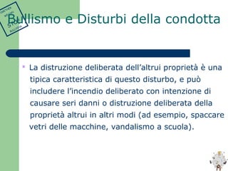  La distruzione deliberata dell’altrui proprietà è una 
tipica caratteristica di questo disturbo, e può 
includere l’incendio deliberato con intenzione di 
causare seri danni o distruzione deliberata della 
proprietà altrui in altri modi (ad esempio, spaccare 
vetri delle macchine, vandalismo a scuola). 
TOGETHER 
WE CAN 
STOP 
BULLYING 
Bullismo e Disturbi della condotta 
 