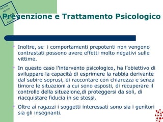  Inoltre, se i comportamenti prepotenti non vengono 
contrastati possono avere effetti molto negativi sulle 
vittime. 
 In questo caso l’intervento psicologico, ha l’obiettivo di 
sviluppare la capacità di esprimere la rabbia derivante 
dal subire soprusi, di raccontare con chiarezza e senza 
timore le situazioni a cui sono esposti, di recuperare il 
controllo della situazione,di proteggersi da soli, di 
riacquistare fiducia in se stessi. 
 Oltre ai ragazzi i soggetti interessati sono sia i genitori 
sia gli insegnanti. 
TOGETHER 
WE CAN 
STOP 
BULLYING 
Prevenzione e Trattamento Psicologico 
 