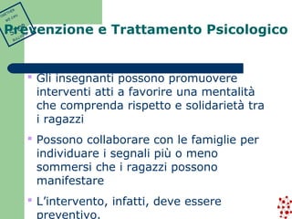  Gli insegnanti possono promuovere 
interventi atti a favorire una mentalità 
che comprenda rispetto e solidarietà tra 
i ragazzi 
 Possono collaborare con le famiglie per 
individuare i segnali più o meno 
sommersi che i ragazzi possono 
manifestare 
 L’intervento, infatti, deve essere 
preventivo. 
TOGETHER 
WE CAN 
STOP 
BULLYING 
Prevenzione e Trattamento Psicologico 
 