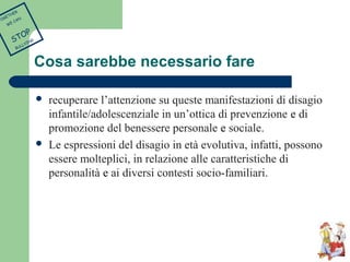 Cosa sarebbe necessario fare 
 recuperare l’attenzione su queste manifestazioni di disagio 
infantile/adolescenziale in un’ottica di prevenzione e di 
promozione del benessere personale e sociale. 
 Le espressioni del disagio in età evolutiva, infatti, possono 
essere molteplici, in relazione alle caratteristiche di 
personalità e ai diversi contesti socio-familiari. 
TOGETHER 
WE CAN 
STOP 
BULLYING 
 